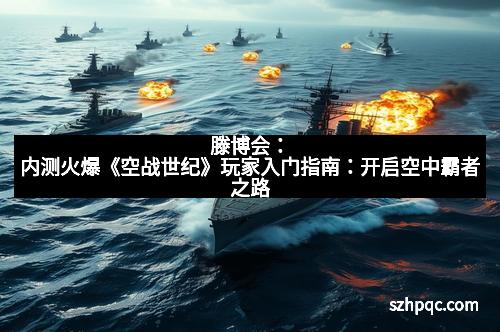 滕博会：内测火爆《空战世纪》玩家入门指南：开启空中霸者之路